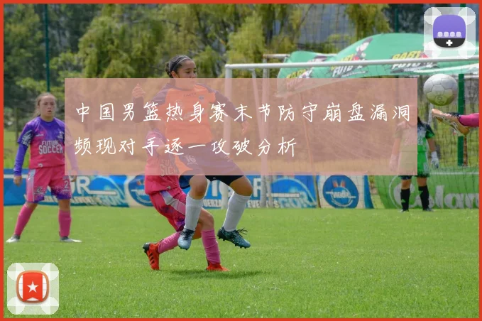 中国男篮热身赛末节防守崩盘漏洞频现对手逐一攻破分析