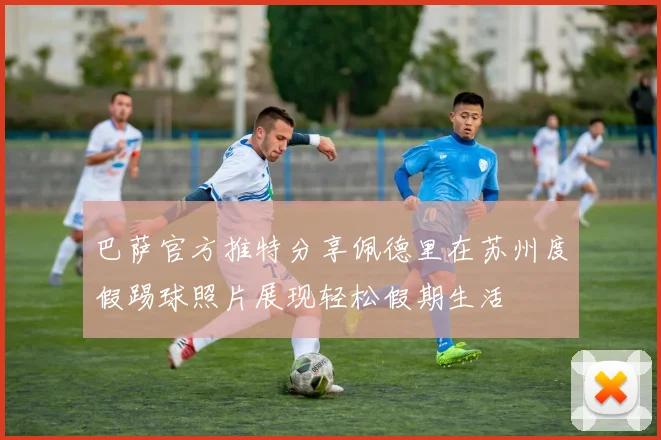 巴萨官方推特分享佩德里在苏州度假踢球照片展现轻松假期生活